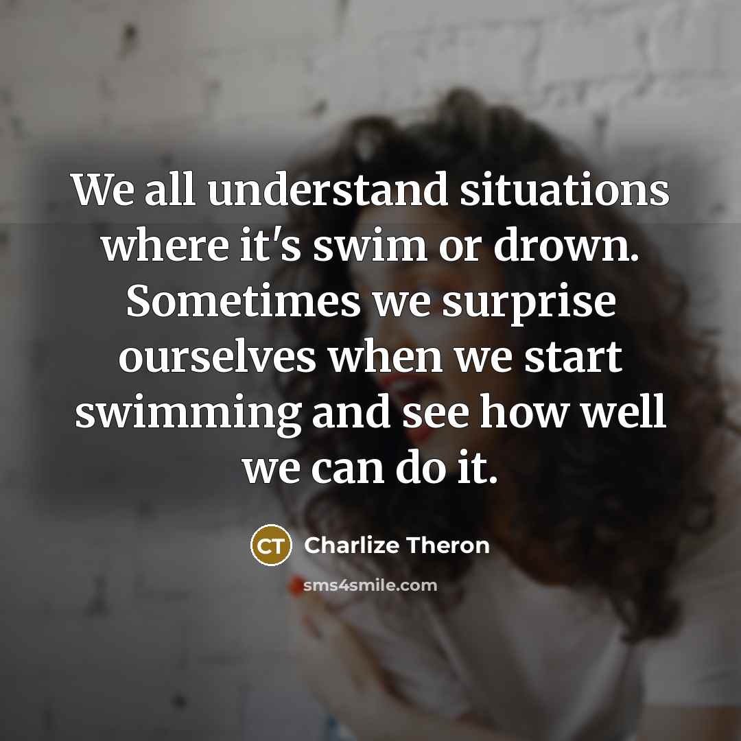 “We all understand situations where it's swim or drown. Sometimes we surprise ourselves when we start swimming and see how well we can do it.” quote by Charlize Theron