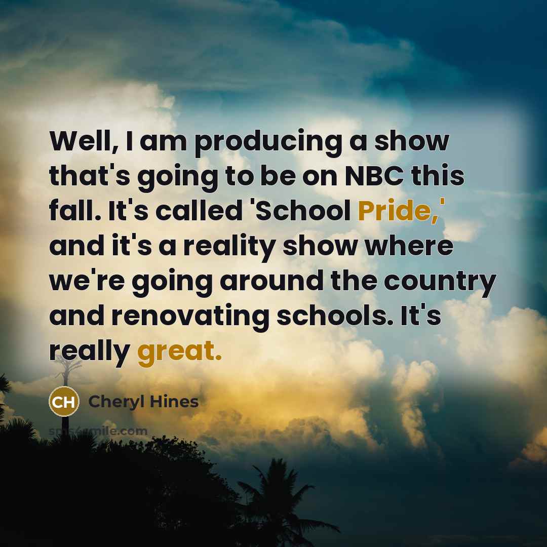“Well, I am producing a show that's going to be on NBC this fall. It's called 'School Pride,' and it's a reality show where we're going around the country and renovating schools. It's really great.” quote by Cheryl Hines