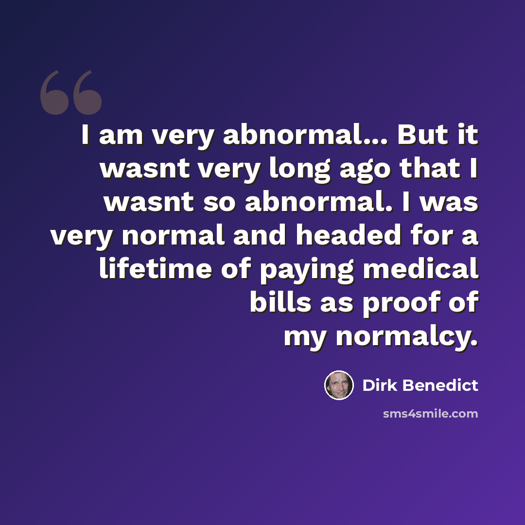 “I am very abnormal... But it wasnt very long ago that I wasnt so abnormal. I was very normal and headed for a lifetime of paying medical bills as proof of my normalcy.” quote by Dirk Benedict
