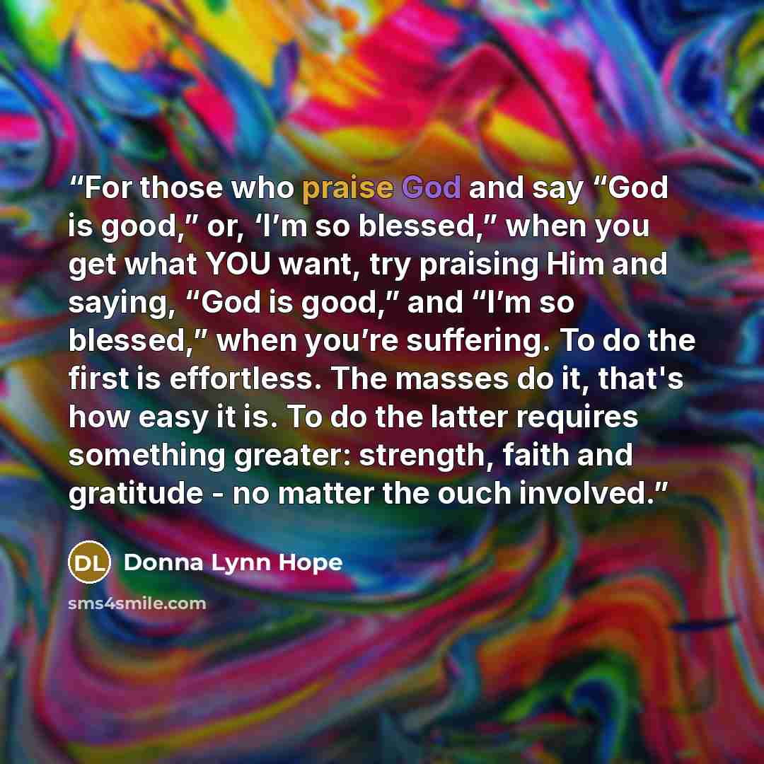“For those who praise God and say “God is good,” or, ‘I’m so blessed,” when you get what YOU want, try praising Him and saying, “God is good,” and “I’m so blessed,” when you’re suffering. To do the first is effortless. The masses do it, that's how easy it is. To do the latter requires something…” quote by Donna Lynn Hope