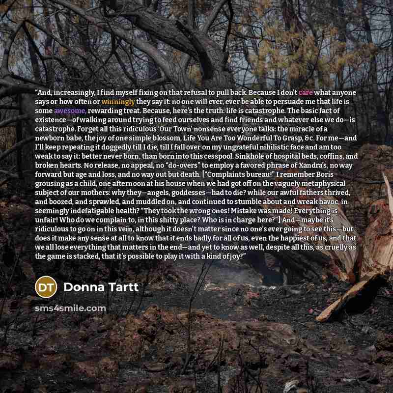 “And, increasingly, I find myself fixing on that refusal to pull back. Because I don’t care what anyone says or how often or winningly they say it: no one will ever, ever be able to persuade me that life is some awesome, rewarding treat. Because, here’s the truth: life is catastrophe. The basic…” quote by Donna Tartt