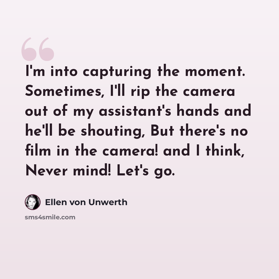 “I'm into capturing the moment. Sometimes, I'll rip the camera out of my assistant's hands and he'll be shouting, But there's no film in the camera! and I think, Never mind! Let's go.” quote by Ellen von Unwerth