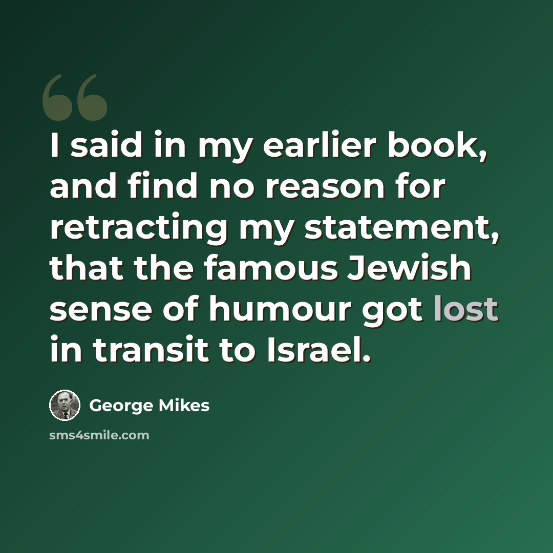 “I said in my earlier book, and find no reason for retracting my statement, that the famous Jewish sense of humour got lost in transit to Israel.” quote by George Mikes