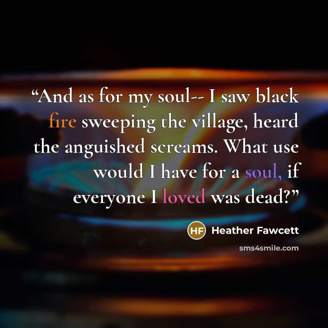 “And as for my soul-- I saw black fire sweeping the village, heard the anguished screams. What use would I have for a soul, if everyone I loved was dead?” quote by Heather Fawcett