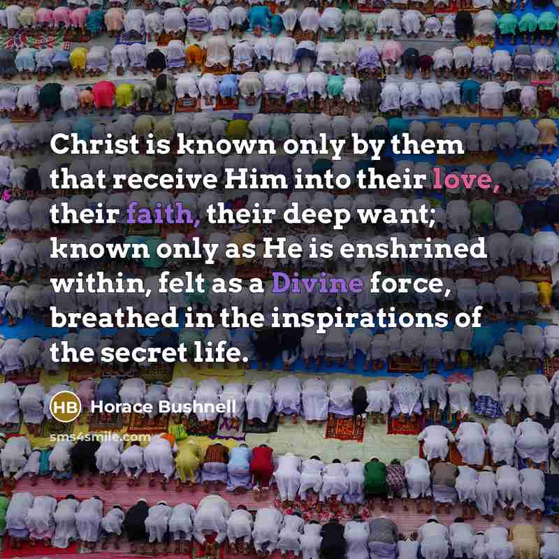 “Christ is known only by them that receive Him into their love, their faith, their deep want; known only as He is enshrined within, felt as a Divine force, breathed in the inspirations of the secret life.” quote by Horace Bushnell