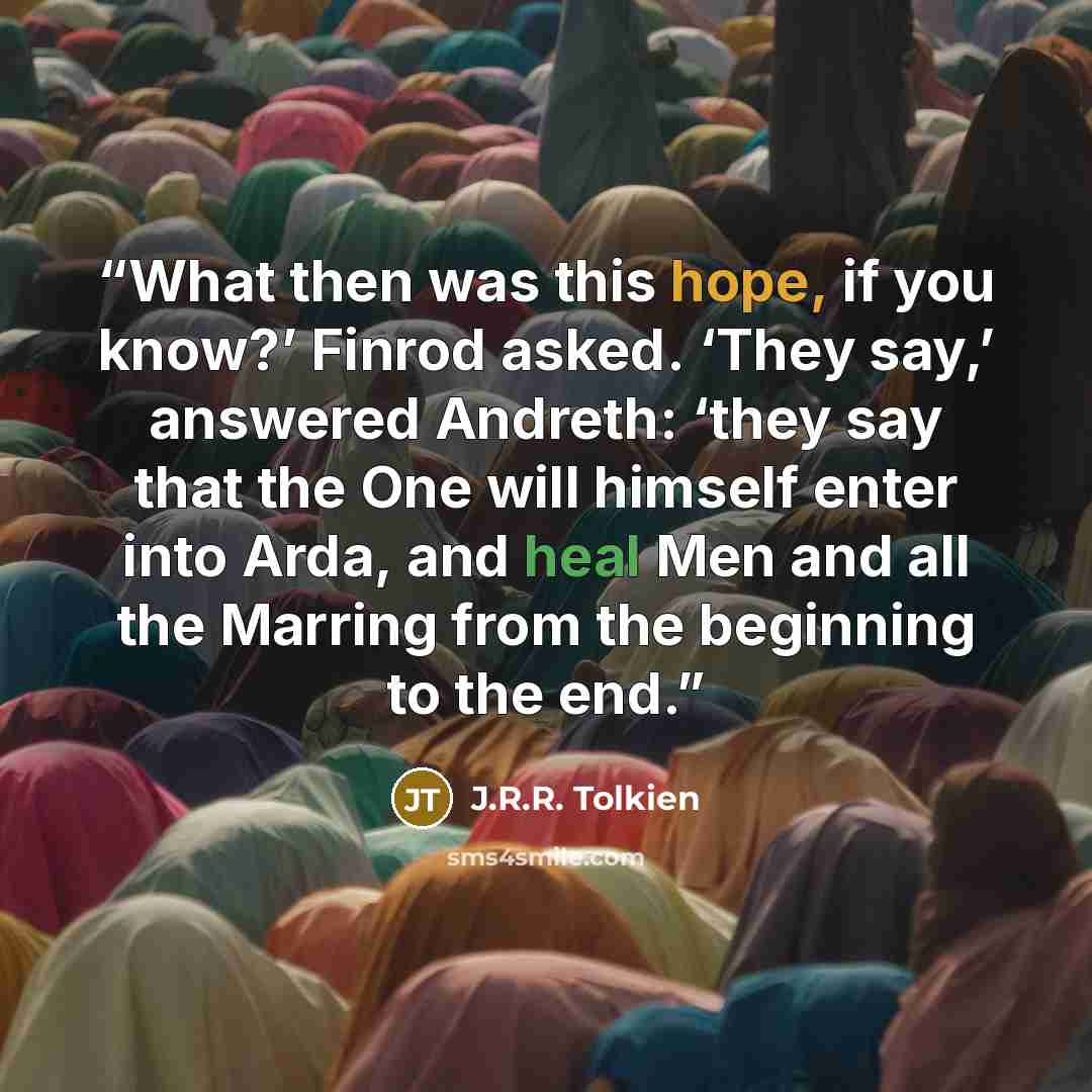 “What then was this hope, if you know?’ Finrod asked. ‘They say,’ answered Andreth: ‘they say that the One will himself enter into Arda, and heal Men and all the Marring from the beginning to the end.” quote by J.R.R. Tolkien