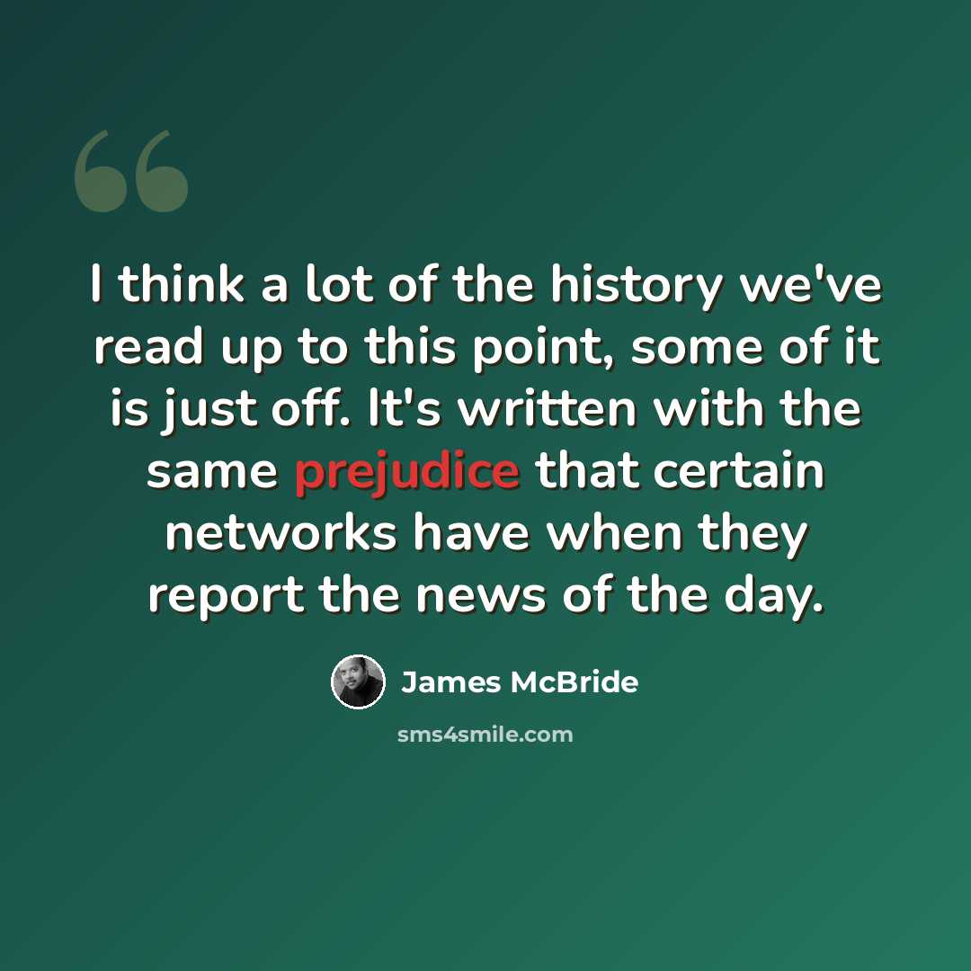 “I think a lot of the history we've read up to this point, some of it is just off. It's written with the same prejudice that certain networks have when they report the news of the day.” quote by James McBride