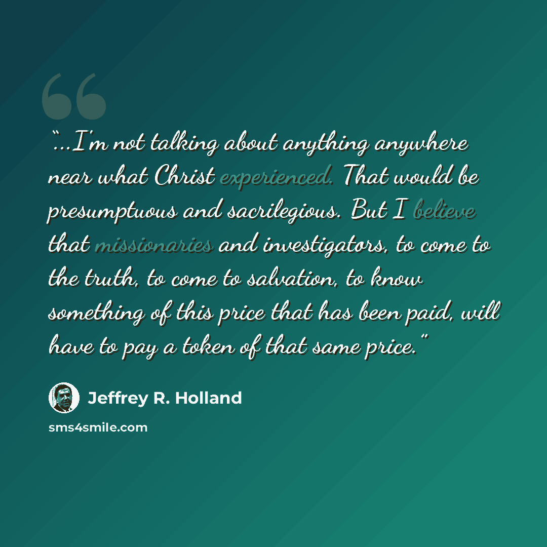 “...I'm not talking about anything anywhere near what Christ experienced. That would be presumptuous and sacrilegious. But I believe that missionaries and investigators, to come to the truth, to come to salvation, to know something of this price that has been paid, will have to pay a token of that…” quote by Jeffrey R. Holland