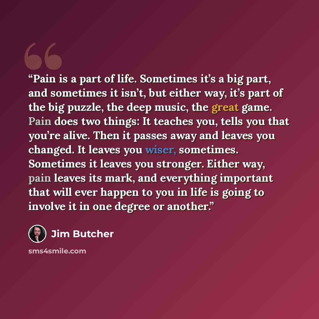 “Pain is a part of life. Sometimes it’s a big part, and sometimes it isn’t, but either way, it’s part of the big puzzle, the deep music, the great game. Pain does two things: It teaches you, tells you that you’re alive. Then it passes away and leaves you changed. It leaves you wiser, sometimes…” quote by Jim Butcher