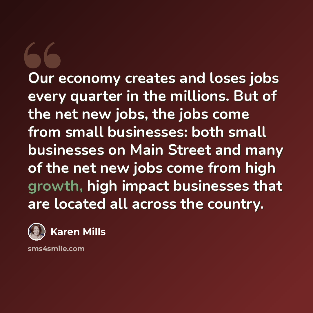 “Our economy creates and loses jobs every quarter in the millions. But of the net new jobs, the jobs come from small businesses: both small businesses on Main Street and many of the net new jobs come from high growth, high impact businesses that are located all across the country.” quote by Karen Mills