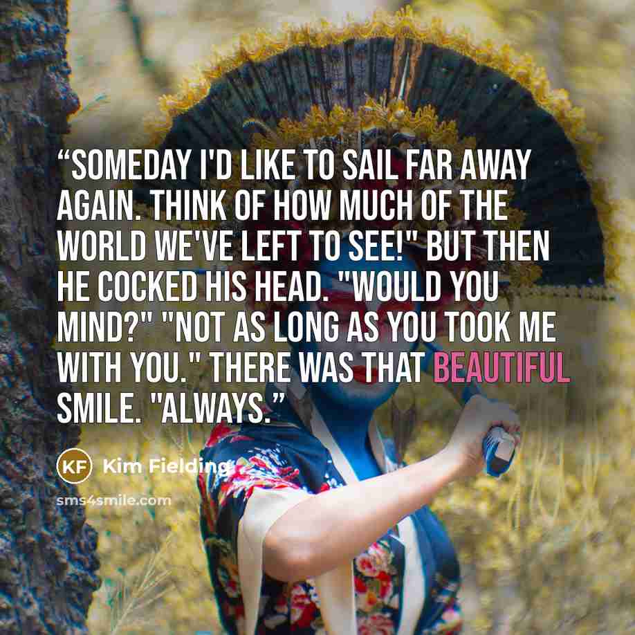 “Someday I'd like to sail far away again. Think of how much of the world we've left to see!" But then he cocked his head. "Would you mind?" "Not as long as you took me with you." There was that beautiful smile. "Always.” quote by Kim Fielding