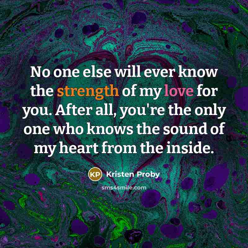 “No one else will ever know the strength of my love for you. After all, you're the only one who knows the sound of my heart from the inside.” quote by Kristen Proby