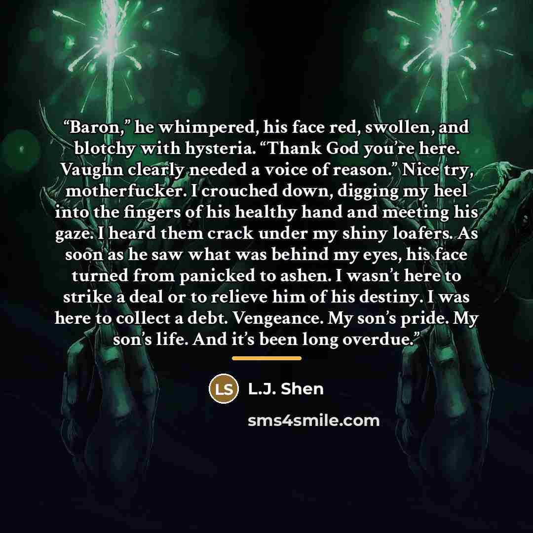 “Baron,” he whimpered, his face red, swollen, and blotchy with hysteria. “Thank God you’re here. Vaughn clearly needed a voice of reason.” Nice try, motherfucker. I crouched down, digging my heel into the fingers of his healthy hand and meeting his gaze. I heard them crack under my shiny loafers…” quote by L.J. Shen