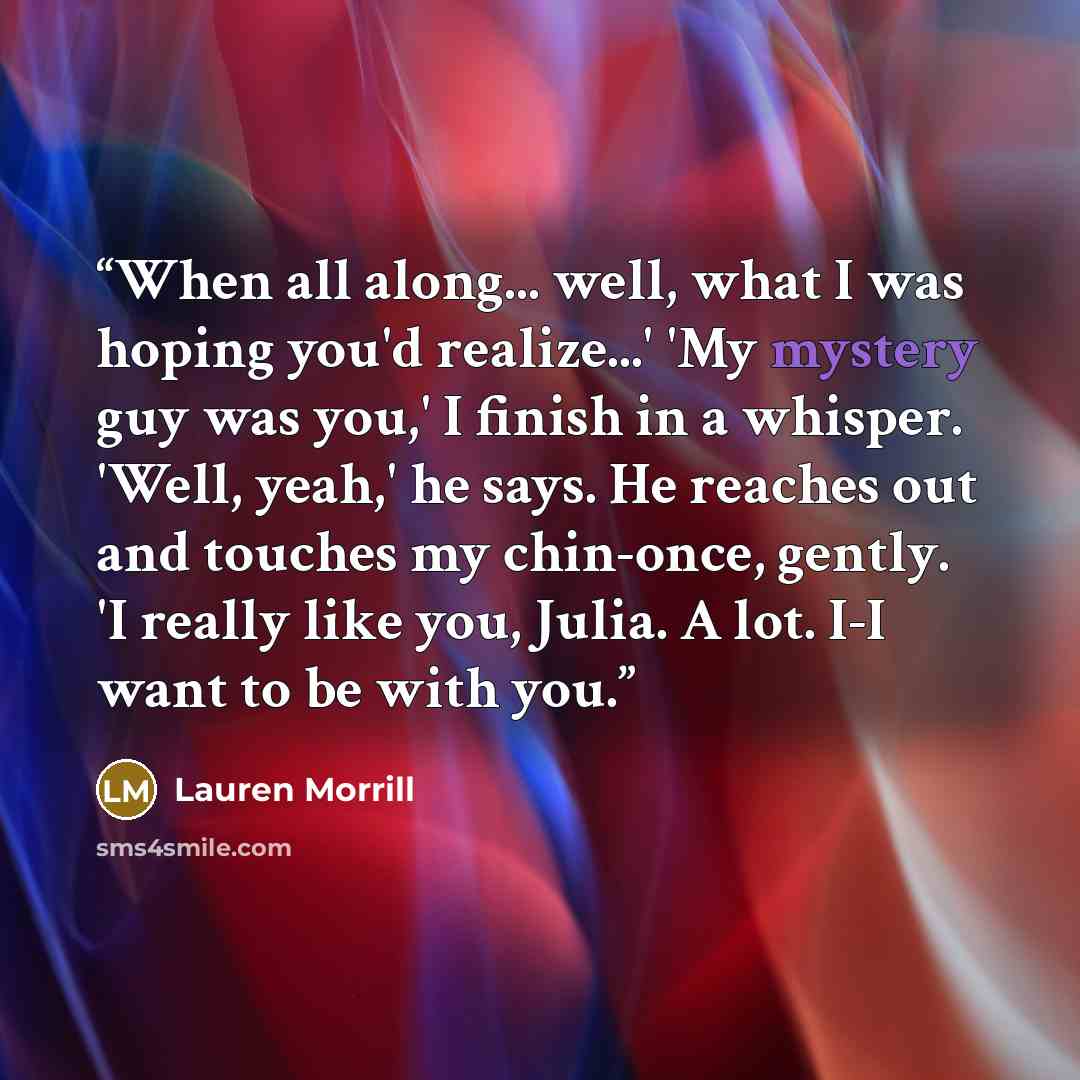 “When all along... well, what I was hoping you'd realize...' 'My mystery guy was you,' I finish in a whisper. 'Well, yeah,' he says. He reaches out and touches my chin-once, gently. 'I really like you, Julia. A lot. I-I want to be with you.” quote by Lauren Morrill