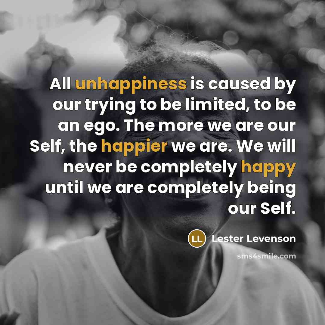 “All unhappiness is caused by our trying to be limited, to be an ego. The more we are our Self, the happier we are. We will never be completely happy until we are completely being our Self.” quote by Lester Levenson