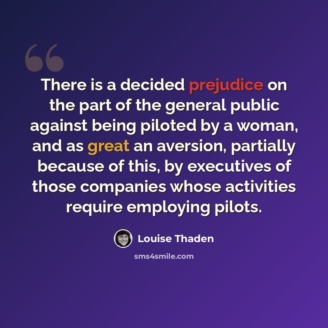 “There is a decided prejudice on the part of the general public against being piloted by a woman, and as great an aversion, partially because of this, by executives of those companies whose activities require employing pilots.” quote by Louise Thaden