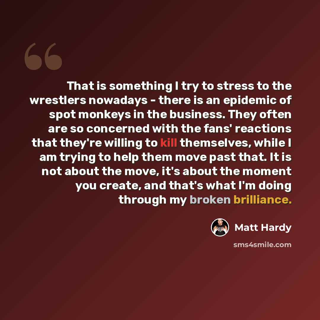 “That is something I try to stress to the wrestlers nowadays - there is an epidemic of spot monkeys in the business. They often are so concerned with the fans' reactions that they're willing to kill themselves, while I am trying to help them move past that. It is not about the move, it's about the…” quote by Matt Hardy