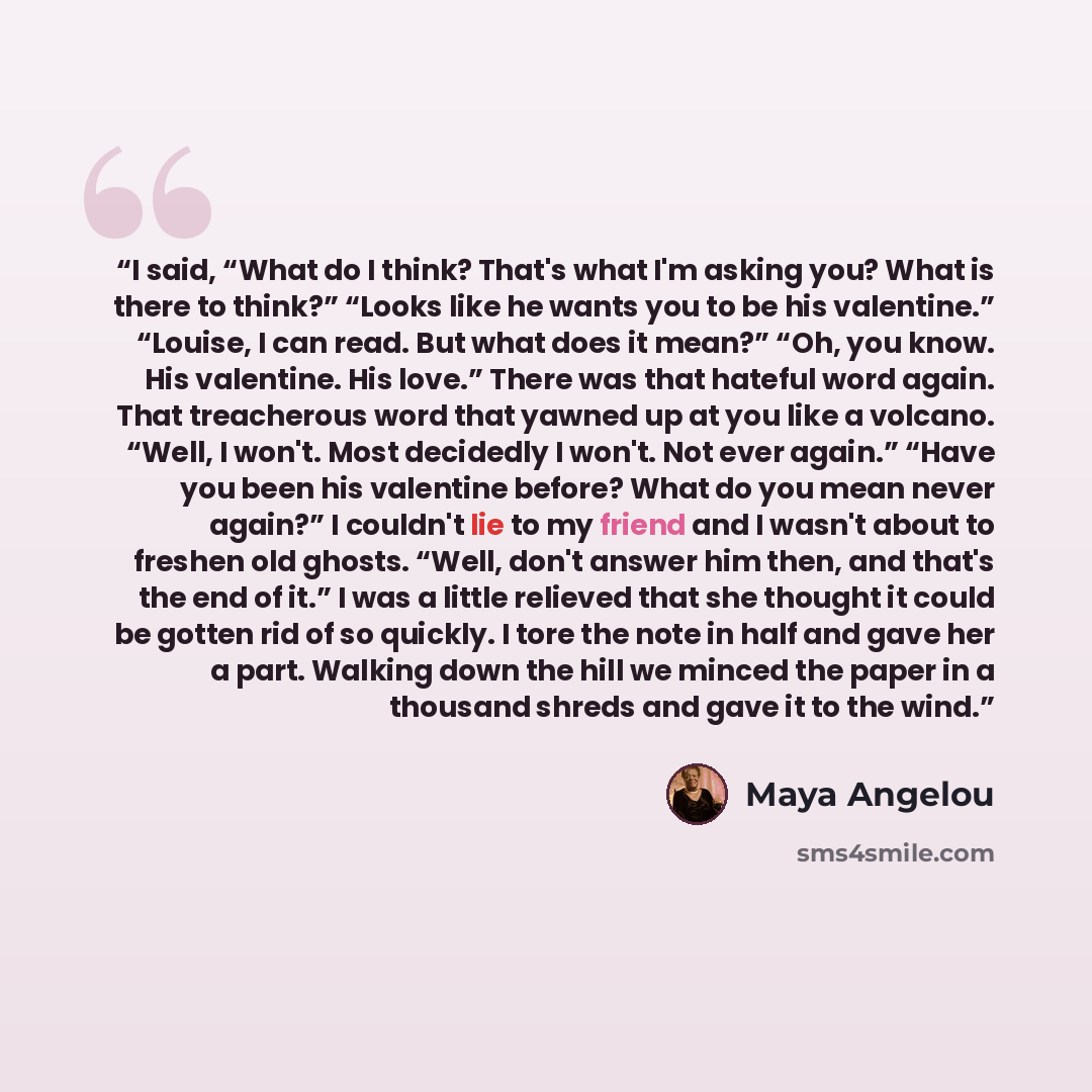 “I said, “What do I think? That's what I'm asking you? What is there to think?” “Looks like he wants you to be his valentine.” “Louise, I can read. But what does it mean?” “Oh, you know. His valentine. His love.” There was that hateful word again. That treacherous word that yawned up at you like a…” quote by Maya Angelou
