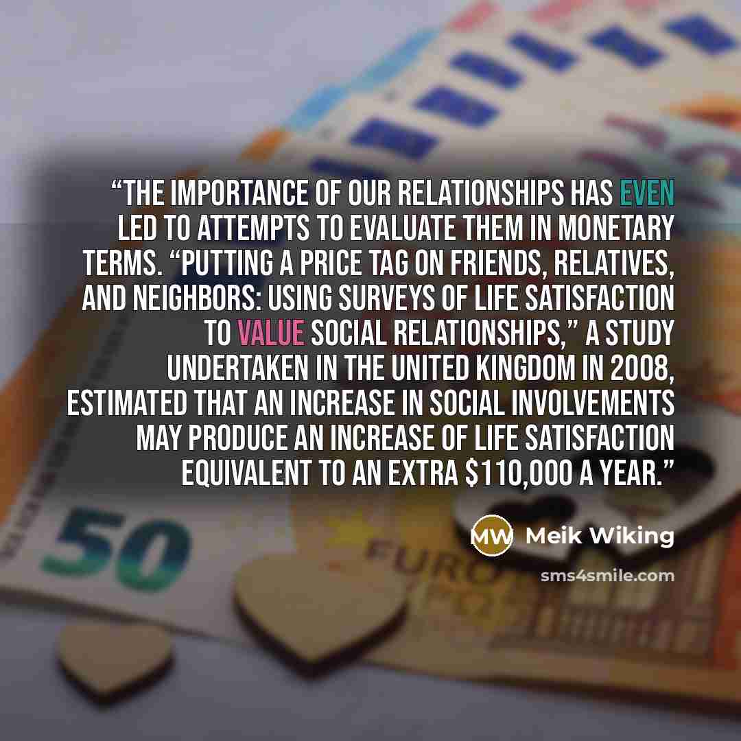 “The importance of our relationships has even led to attempts to evaluate them in monetary terms. “Putting a Price Tag on Friends, Relatives, and Neighbors: Using Surveys of Life Satisfaction to Value Social Relationships,” a study undertaken in the United Kingdom in 2008, estimated that an…” quote by Meik Wiking