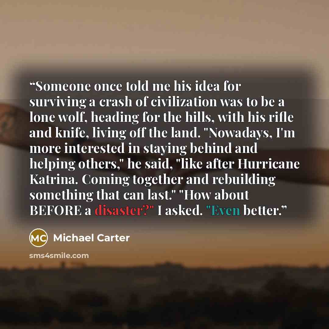 “Someone once told me his idea for surviving a crash of civilization was to be a lone wolf, heading for the hills, with his rifle and knife, living off the land. "Nowadays, I'm more interested in staying behind and helping others," he said, "like after Hurricane Katrina. Coming together and…” quote by Michael Carter