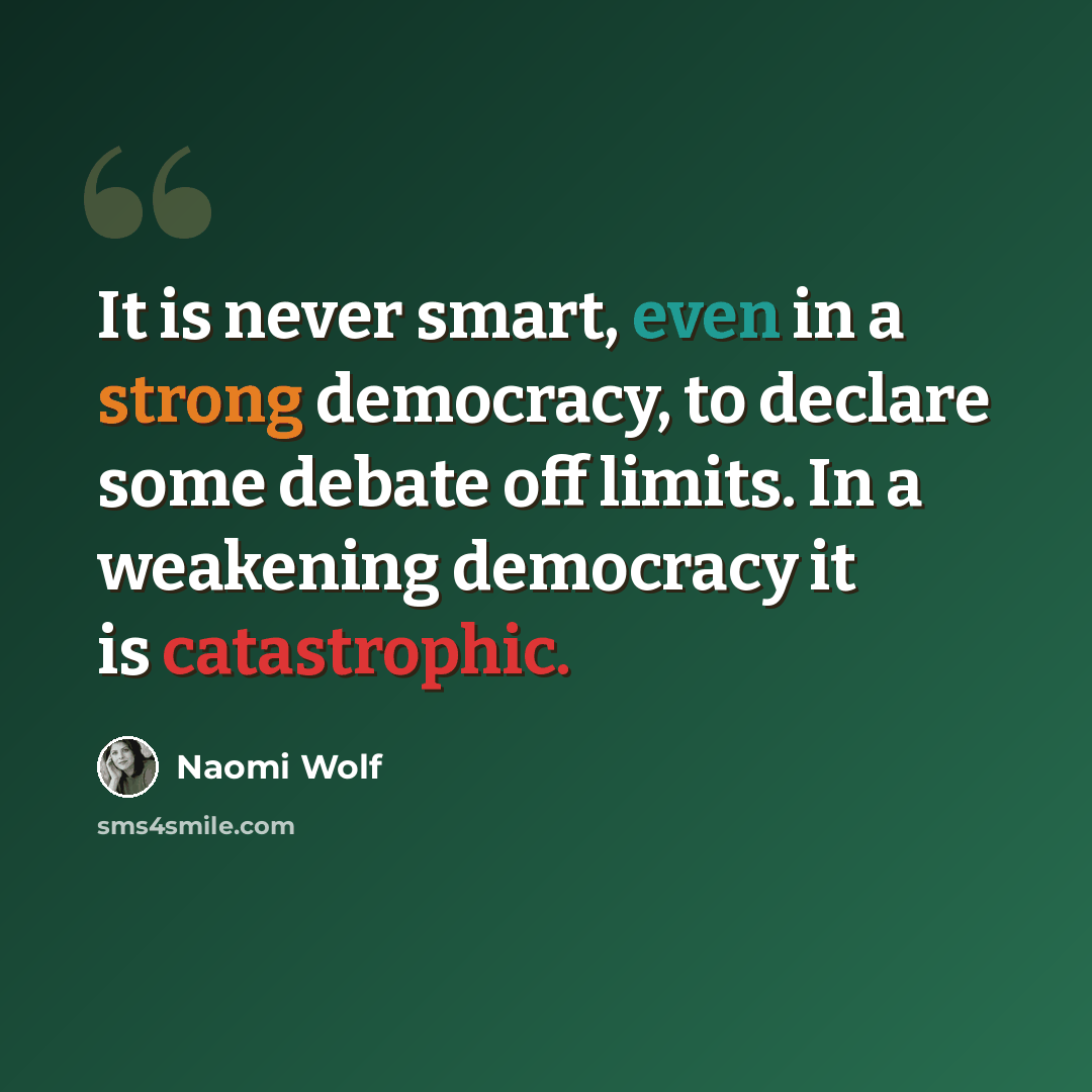 “It is never smart, even in a strong democracy, to declare some debate off limits. In a weakening democracy it is catastrophic.” quote by Naomi Wolf