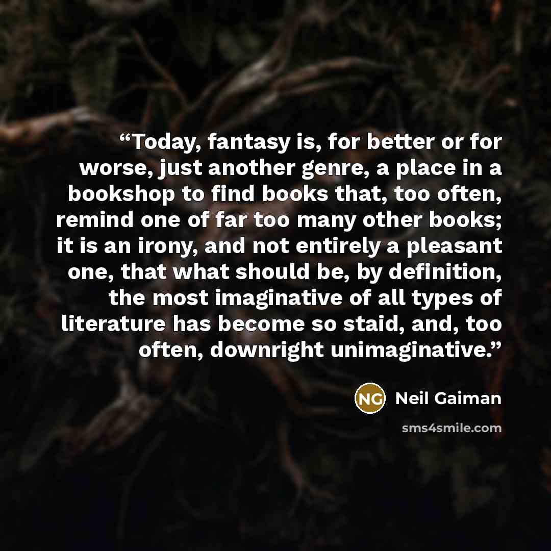 “Today, fantasy is, for better or for worse, just another genre, a place in a bookshop to find books that, too often, remind one of far too many other books; it is an irony, and not entirely a pleasant one, that what should be, by definition, the most imaginative of all types of literature has…” quote by Neil Gaiman