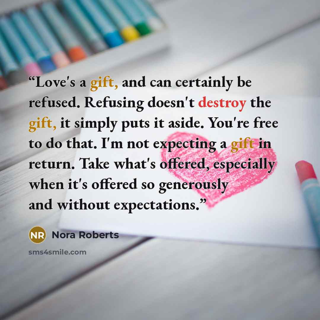 “Love's a gift, and can certainly be refused. Refusing doesn't destroy the gift, it simply puts it aside. You're free to do that. I'm not expecting a gift in return. Take what's offered, especially when it's offered so generously and without expectations.” quote by Nora Roberts