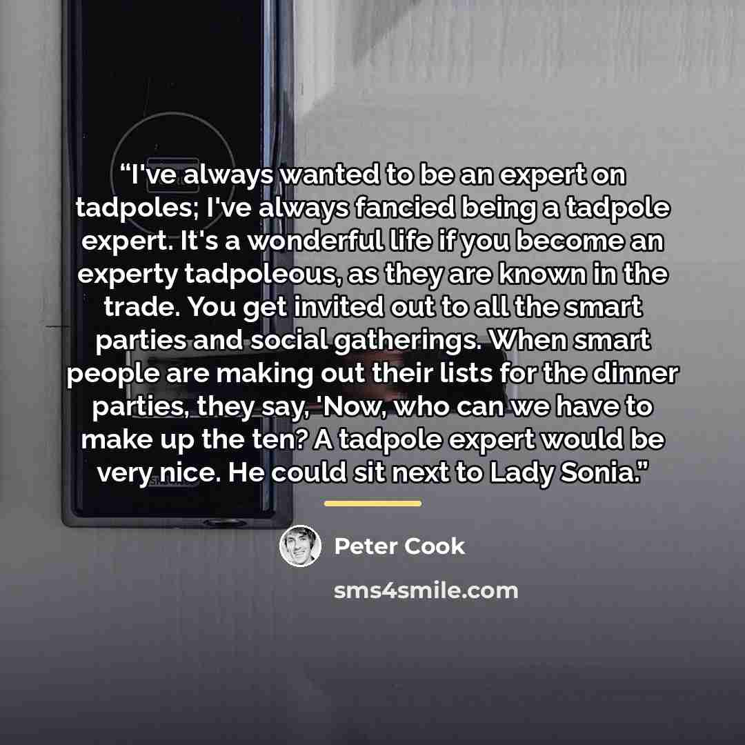 “I've always wanted to be an expert on tadpoles; I've always fancied being a tadpole expert. It's a wonderful life if you become an experty tadpoleous, as they are known in the trade. You get invited out to all the smart parties and social gatherings. When smart people are making out their lists…” quote by Peter Cook