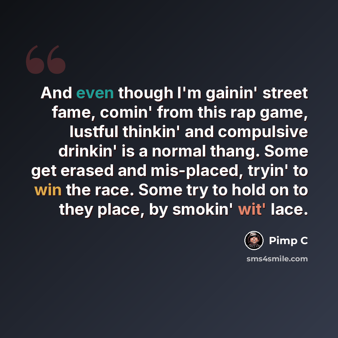 “And even though I'm gainin' street fame, comin' from this rap game, lustful thinkin' and compulsive drinkin' is a normal thang. Some get erased and mis-placed, tryin' to win the race. Some try to hold on to they place, by smokin' wit' lace.” quote by Pimp C