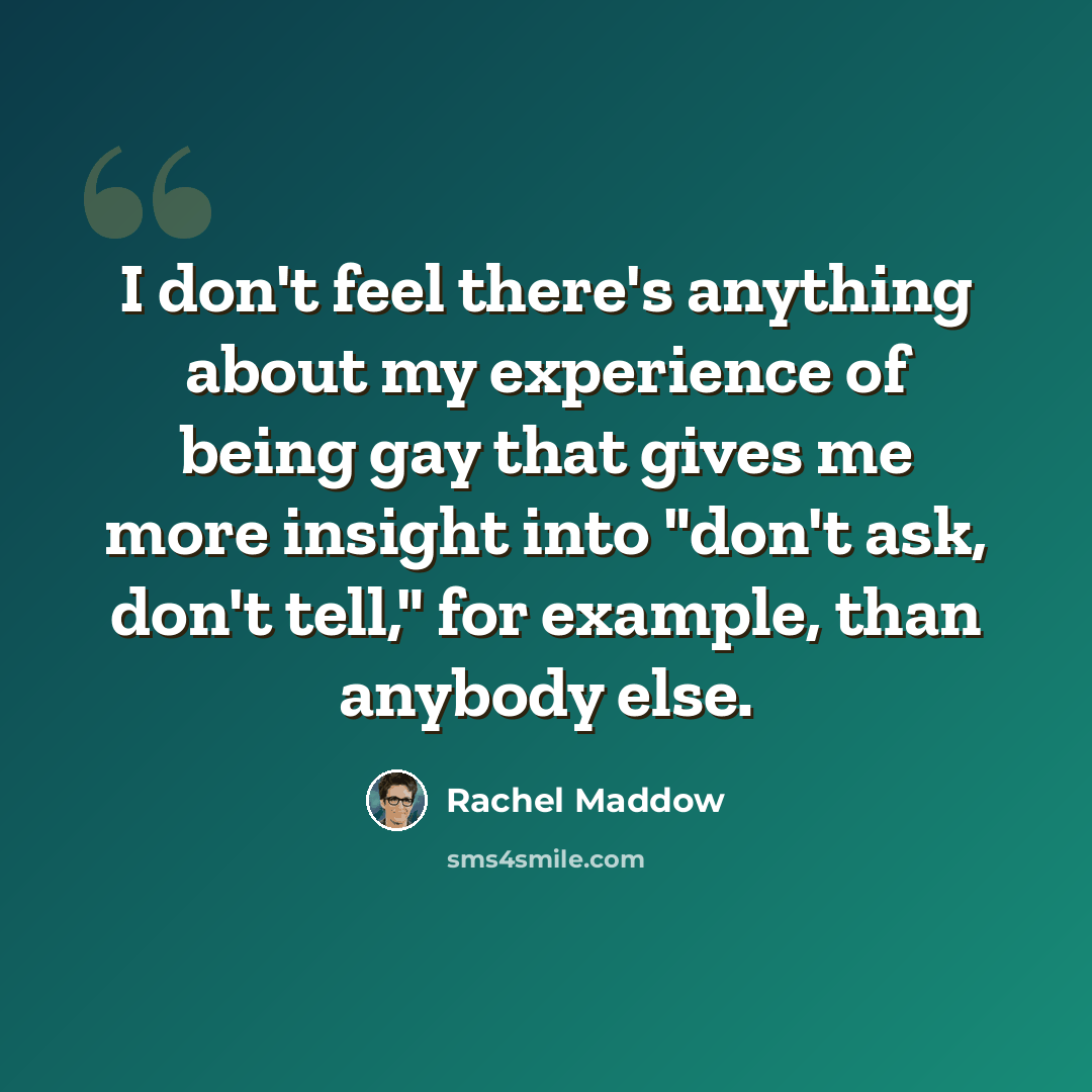 “I don't feel there's anything about my experience of being gay that gives me more insight into "don't ask, don't tell," for example, than anybody else.” quote by Rachel Maddow