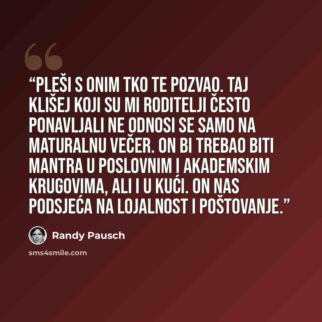 “Pleši s onim tko te pozvao. Taj klišej koji su mi roditelji često ponavljali ne odnosi se samo na maturalnu večer. On bi trebao biti mantra u poslovnim i akademskim krugovima, ali i u kući. On nas podsjeća na lojalnost i poštovanje.” quote by Randy Pausch