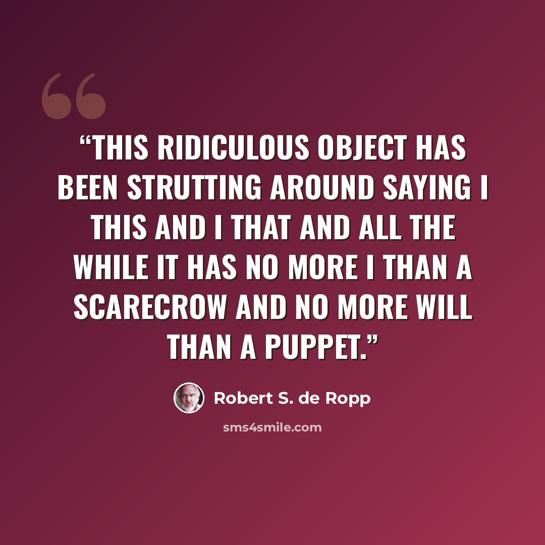 “This ridiculous object has been strutting around saying I this and I that and all the while it has no more I than a scarecrow and no more will than a puppet.” quote by Robert S. de Ropp
