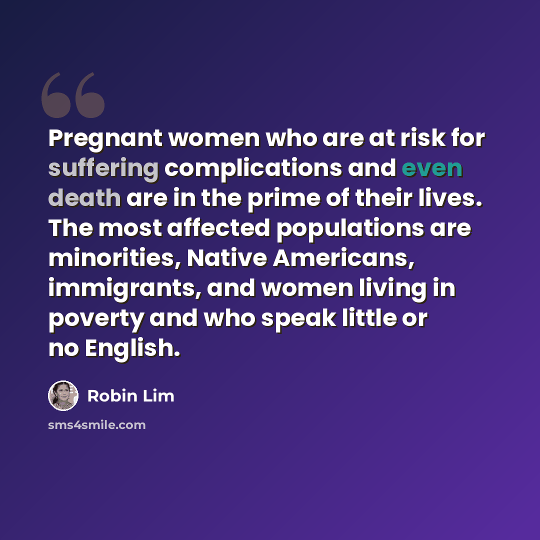 “Pregnant women who are at risk for suffering complications and even death are in the prime of their lives. The most affected populations are minorities, Native Americans, immigrants, and women living in poverty and who speak little or no English.” quote by Robin Lim