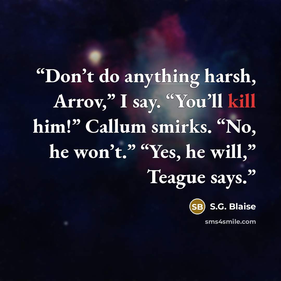 “Don’t do anything harsh, Arrov,” I say. “You’ll kill him!” Callum smirks. “No, he won’t.” “Yes, he will,” Teague says.” quote by S.G. Blaise