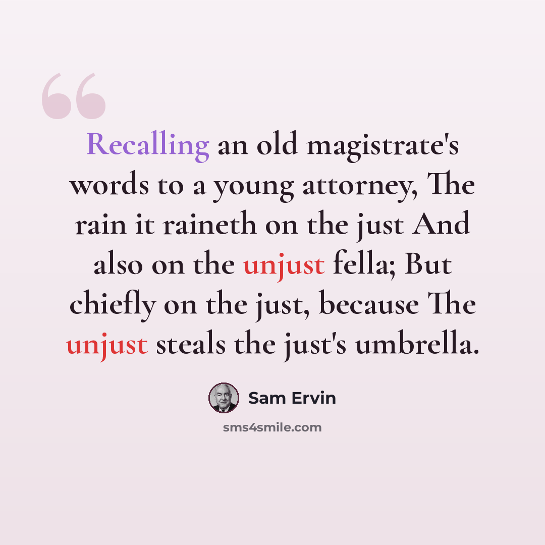 “Recalling an old magistrate's words to a young attorney, The rain it raineth on the just And also on the unjust fella; But chiefly on the just, because The unjust steals the just's umbrella.” quote by Sam Ervin