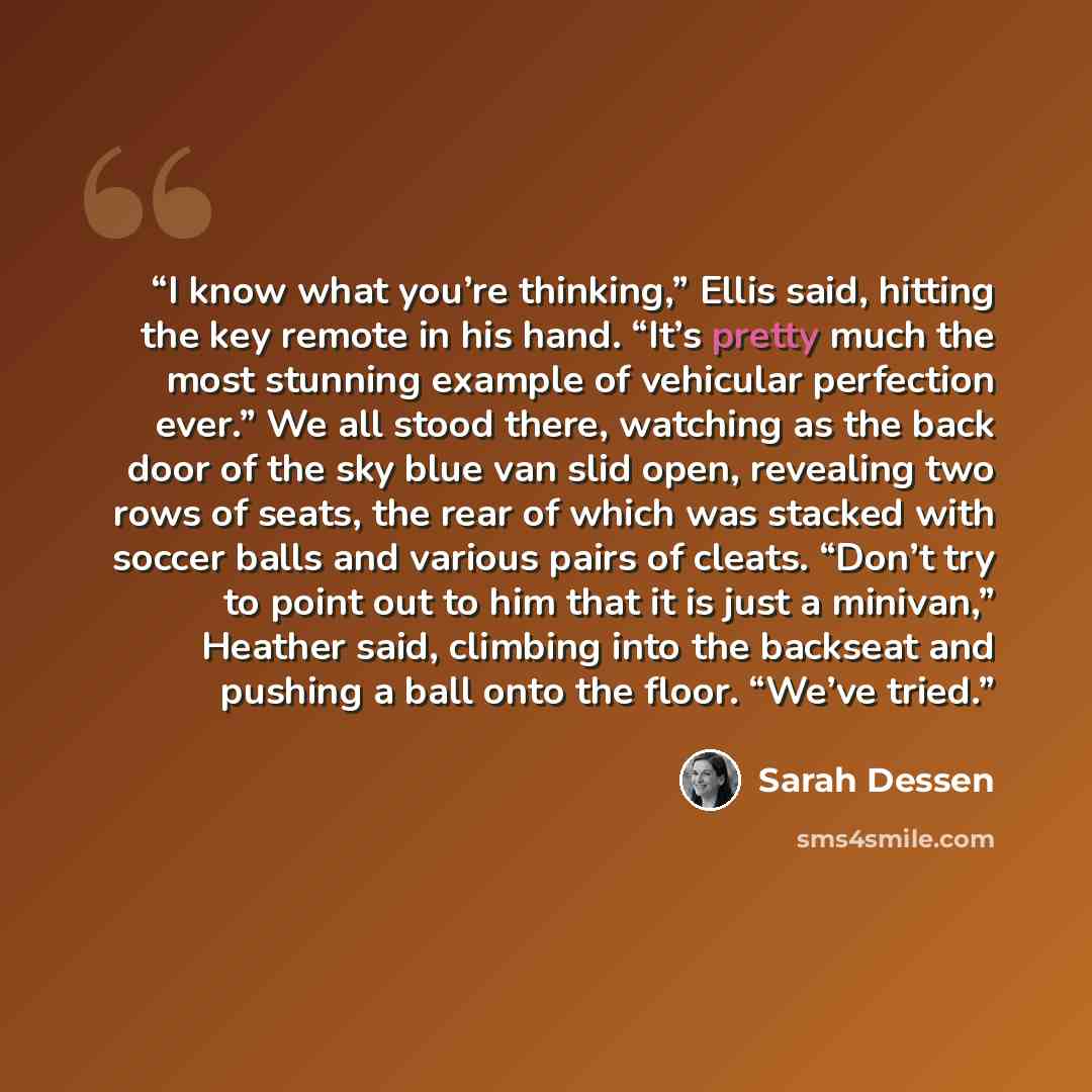 “I know what you’re thinking,” Ellis said, hitting the key remote in his hand. “It’s pretty much the most stunning example of vehicular perfection ever.” We all stood there, watching as the back door of the sky blue van slid open, revealing two rows of seats, the rear of which was stacked with…” quote by Sarah Dessen