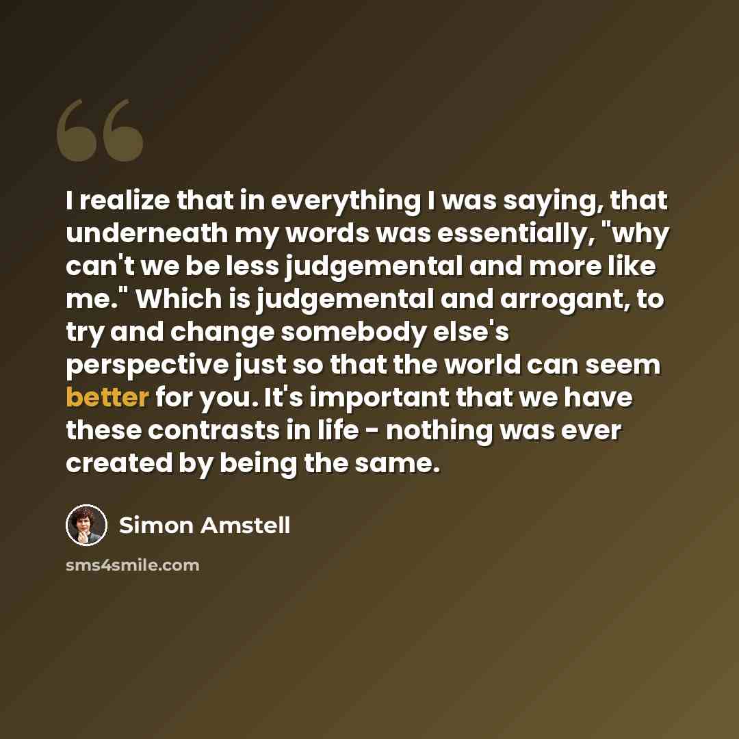 “I realize that in everything I was saying, that underneath my words was essentially, "why can't we be less judgemental and more like me." Which is judgemental and arrogant, to try and change somebody else's perspective just so that the world can seem better for you. It's important that we have…” quote by Simon Amstell
