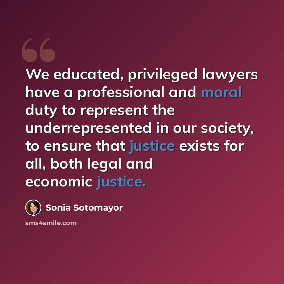 “We educated, privileged lawyers have a professional and moral duty to represent the underrepresented in our society, to ensure that justice exists for all, both legal and economic justice.” quote by Sonia Sotomayor