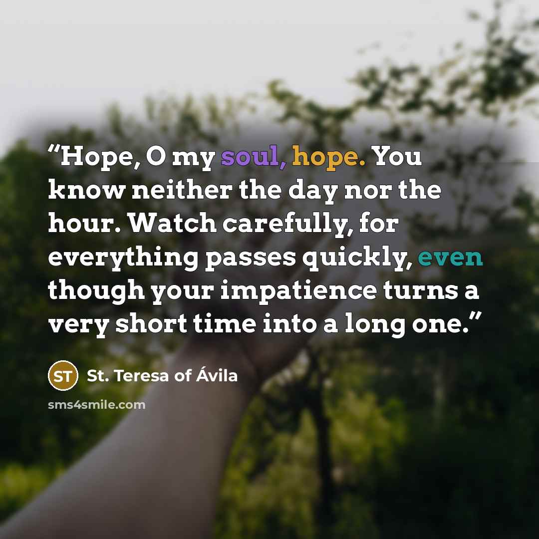 “Hope, O my soul, hope. You know neither the day nor the hour. Watch carefully, for everything passes quickly, even though your impatience turns a very short time into a long one.” quote by St. Teresa of Avila