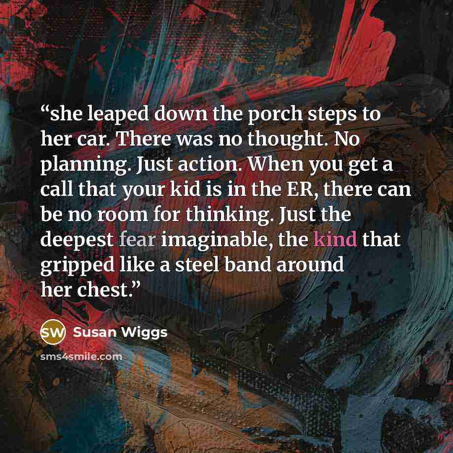 “she leaped down the porch steps to her car. There was no thought. No planning. Just action. When you get a call that your kid is in the ER, there can be no room for thinking. Just the deepest fear imaginable, the kind that gripped like a steel band around her chest.” quote by Susan Wiggs