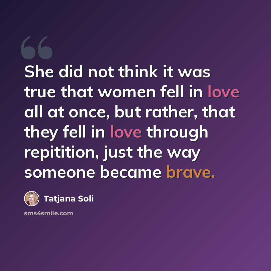 “She did not think it was true that women fell in love all at once, but rather, that they fell in love through repitition, just the way someone became brave.” quote by Tatjana Soli