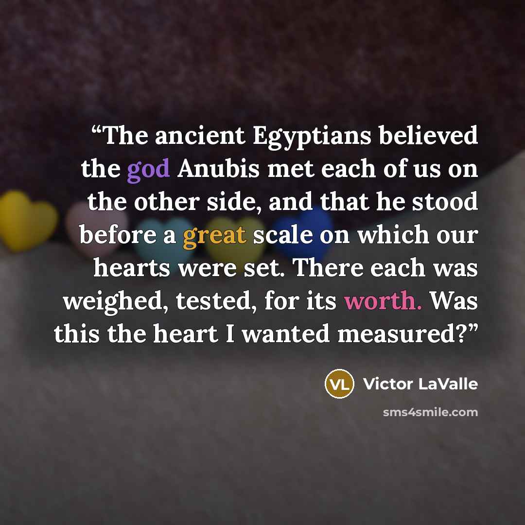 “The ancient Egyptians believed the god Anubis met each of us on the other side, and that he stood before a great scale on which our hearts were set. There each was weighed, tested, for its worth. Was this the heart I wanted measured?” quote by Victor LaValle