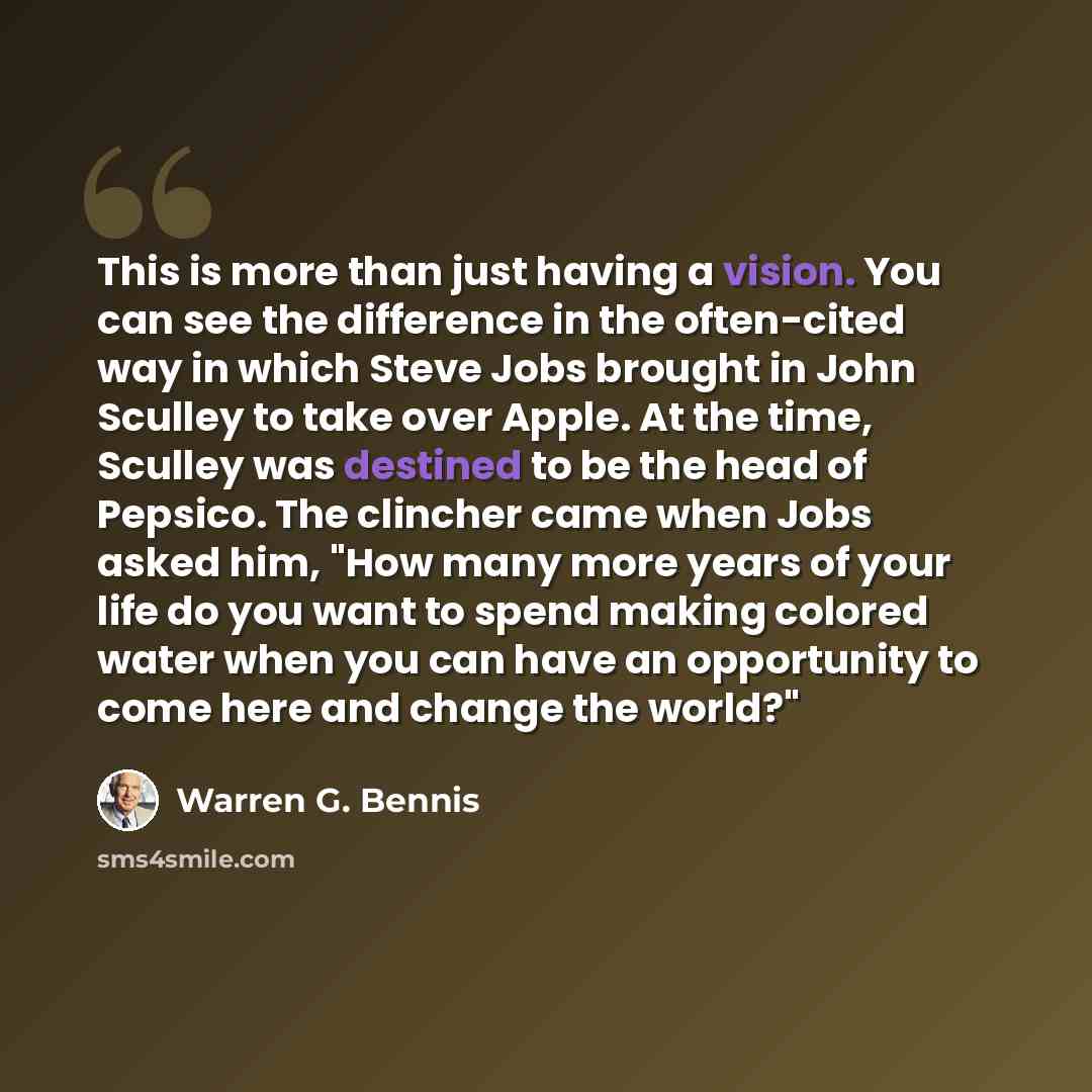 “This is more than just having a vision. You can see the difference in the often-cited way in which Steve Jobs brought in John Sculley to take over Apple. At the time, Sculley was destined to be the head of Pepsico. The clincher came when Jobs asked him, "How many more years of your life do you…” quote by Warren G. Bennis