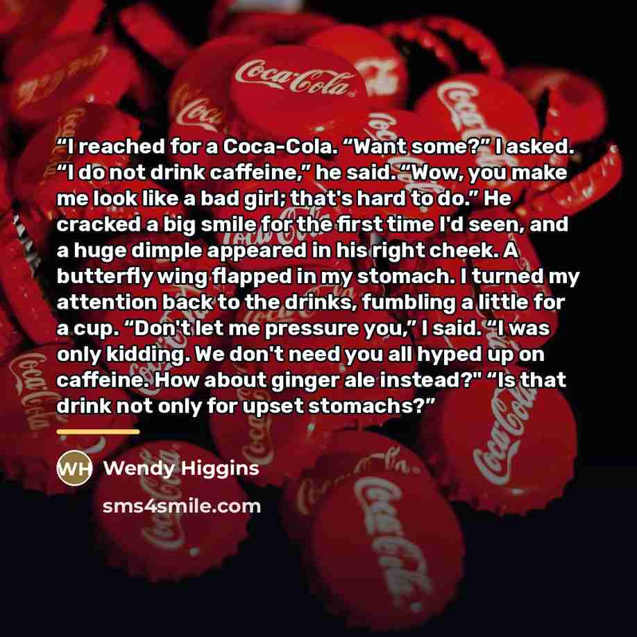 “I reached for a Coca-Cola. “Want some?” I asked. “I do not drink caffeine,” he said. “Wow, you make me look like a bad girl; that's hard to do.” He cracked a big smile for the first time I'd seen, and a huge dimple appeared in his right cheek. A butterfly wing flapped in my stomach. I turned my…” quote by Wendy Higgins