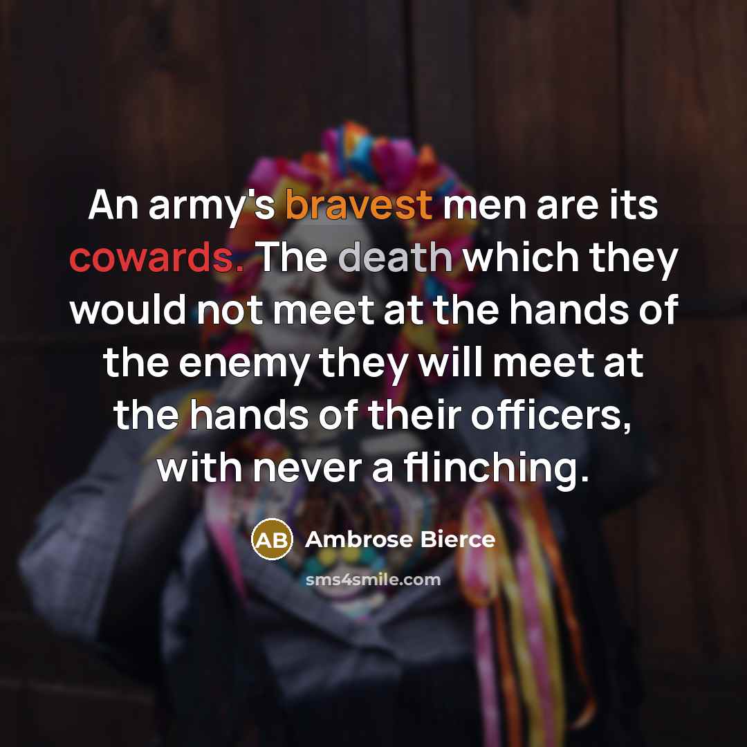 “An army's bravest men are its cowards. The death which they would not meet at the hands of the enemy they will meet at the hands of their officers, with never a flinching.” quote by Ambrose Bierce