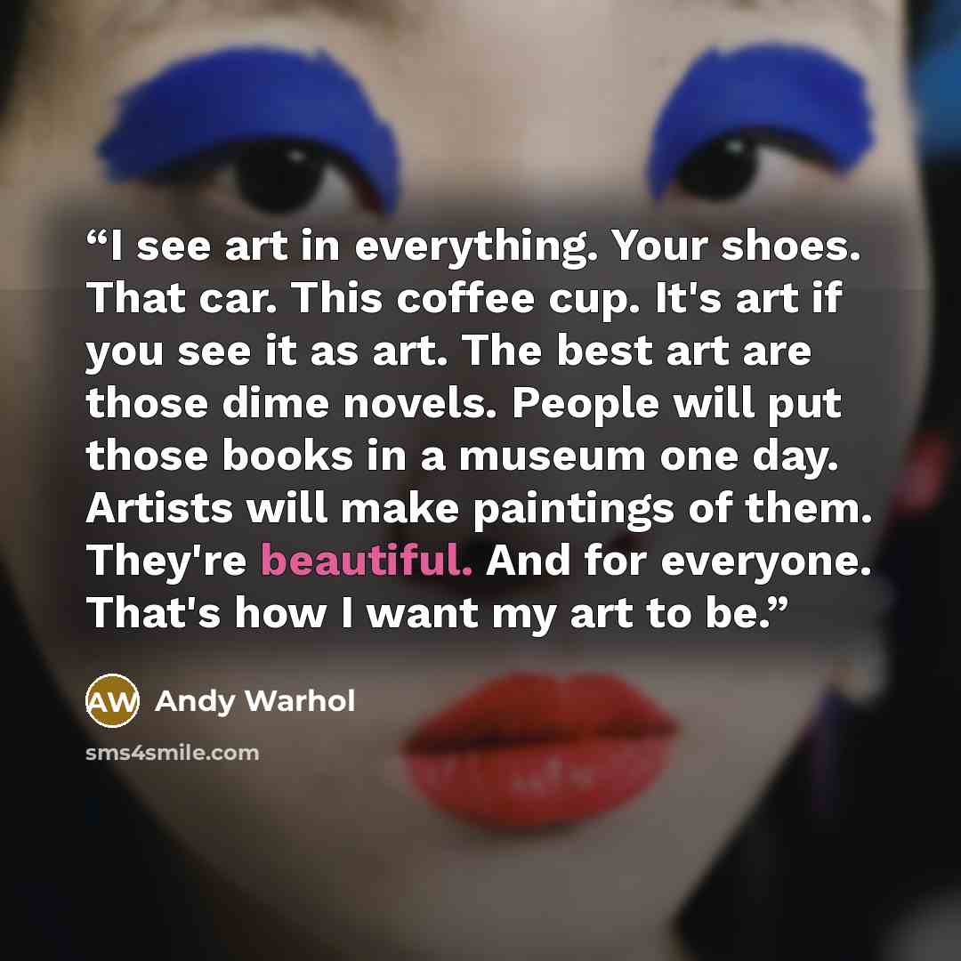 “I see art in everything. Your shoes. That car. This coffee cup. It's art if you see it as art. The best art are those dime novels. People will put those books in a museum one day. Artists will make paintings of them. They're beautiful. And for everyone. That's how I want my art to be.” quote by Andy Warhol