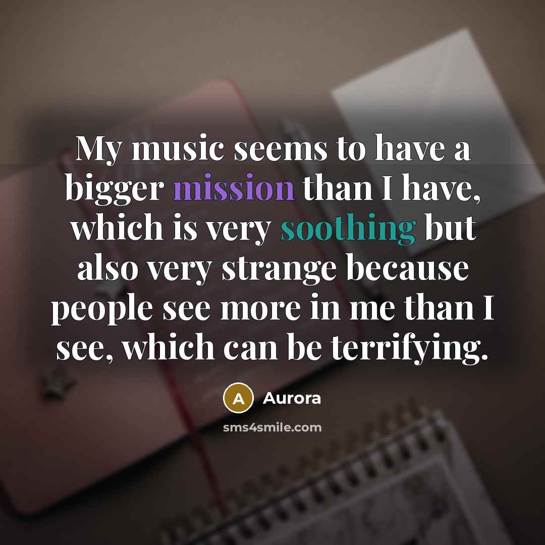 “My music seems to have a bigger mission than I have, which is very soothing but also very strange because people see more in me than I see, which can be terrifying.” quote by Aurora