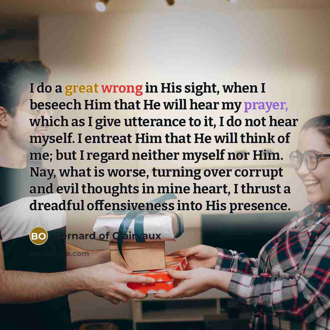 “I do a great wrong in His sight, when I beseech Him that He will hear my prayer, which as I give utterance to it, I do not hear myself. I entreat Him that He will think of me; but I regard neither myself nor Him. Nay, what is worse, turning over corrupt and evil thoughts in mine heart, I thrust a…” quote by Bernard of Clairvaux