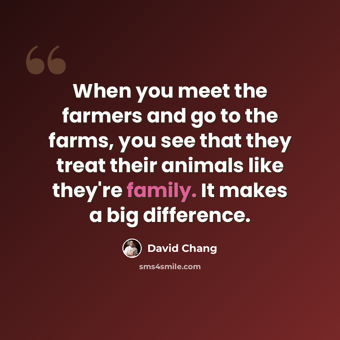 “When you meet the farmers and go to the farms, you see that they treat their animals like they're family. It makes a big difference.” quote by David Chang