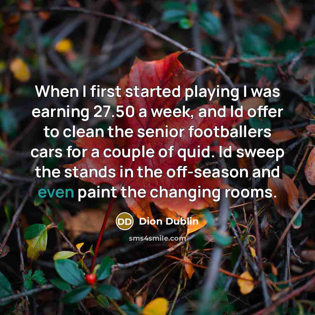“When I first started playing I was earning 27.50 a week, and Id offer to clean the senior footballers cars for a couple of quid. Id sweep the stands in the off-season and even paint the changing rooms.” quote by Dion Dublin